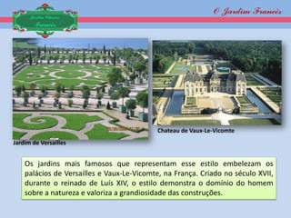 O Jardim Francês
      Jardim Clássico
       Francês




                                            Chateau de Vaux-Le-Vicomte
Jardim de Versailles


    Os jardins mais famosos que representam esse estilo embelezam os
    palácios de Versailles e Vaux-Le-Vicomte, na França. Criado no século XVII,
    durante o reinado de Luís XIV, o estilo demonstra o domínio do homem
    sobre a natureza e valoriza a grandiosidade das construções.
 