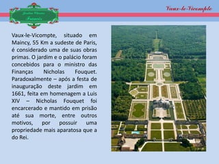 Vaux-le-
                                            Vicompte
    Jardim Clássico
     Francês


Vaux-le-Vicompte, situado em
Maincy, 55 Km a sudeste de Paris,
é considerado uma de suas obras
primas. O jardim e o palácio foram
concebidos para o ministro das
Finanças     Nicholas    Fouquet.
Paradoxalmente – após a festa de
inauguração deste jardim em
1661, feita em homenagem a Luis
XIV – Nicholas Fouquet foi
encarcerado e mantido em prisão
até sua morte, entre outros
motivos, por possuir uma
propriedade mais aparatosa que a
do Rei.
 
