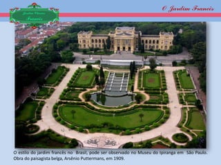 O Jardim Francês
    Jardim Clássico
     Francês




O estilo do jardim francês no Brasil, pode ser observado no Museu do Ipiranga em São Paulo.
Obra do paisagista belga, Arsênio Puttermans, em 1909.
 