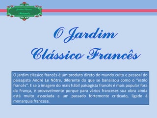 Jardim Clássico
  Francês




O jardim clássico francês é um produto direto do mundo culto e pessoal do
paisagista André Le Nôtre, diferente do que se banalizou como o “estilo
francês”. E se a imagem do mais hábil paisagista francês é mais popular fora
da França, é provavelmente porque para vários franceses sua obra ainda
está muito associada a um passado fortemente criticado, ligado à
monarquia francesa.
 