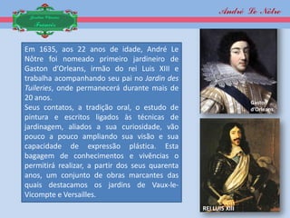 André Le Nôtre
 Jardim Clássico
  Francês


Em 1635, aos 22 anos de idade, André Le
Nôtre foi nomeado primeiro jardineiro de
Gaston d’Orleans, irmão do rei Luis XIII e
trabalha acompanhando seu pai no Jardin des
Tuileries, onde permanecerá durante mais de
20 anos.
                                                                 Gaston
Seus contatos, a tradição oral, o estudo de                      d’Orleans
pintura e escritos ligados às técnicas de
jardinagem, aliados a sua curiosidade, vão
pouco a pouco ampliando sua visão e sua
capacidade de expressão plástica. Esta
bagagem de conhecimentos e vivências o
permitirá realizar, a partir dos seus quarenta
anos, um conjunto de obras marcantes das
quais destacamos os jardins de Vaux-le-
Vicompte e Versailles.
                                                 REI LUIS XIII
 