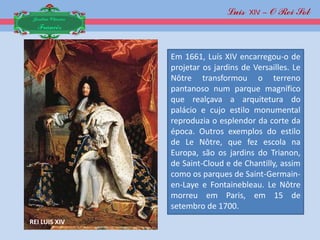 Luis XIV – O Rei Sol
 Jardim Clássico
  Francês


                   Em 1661, Luís XIV encarregou-o de
                   projetar os jardins de Versailles. Le
                   Nôtre transformou o terreno
                   pantanoso num parque magnífico
                   que realçava a arquitetura do
                   palácio e cujo estilo monumental
                   reproduzia o esplendor da corte da
                   época. Outros exemplos do estilo
                   de Le Nôtre, que fez escola na
                   Europa, são os jardins do Trianon,
                   de Saint-Cloud e de Chantilly, assim
                   como os parques de Saint-Germain-
                   en-Laye e Fontainebleau. Le Nôtre
                   morreu em Paris, em 15 de
                   setembro de 1700.
REI LUIS XIV
 