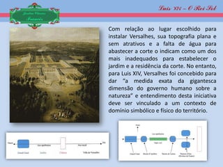 Luis XIV – O Rei Sol
Jardim Clássico
 Francês
                  Com relação ao lugar escolhido para
                  instalar Versalhes, sua topografia plana e
                  sem atrativos e a falta de água para
                  abastecer a corte o indicam como um dos
                  mais inadequados para estabelecer o
                  jardim e a residência da corte. No entanto,
                  para Luis XIV, Versalhes foi concebido para
                  dar “a medida exata da gigantesca
                  dimensão do governo humano sobre a
                  natureza” e entendimento desta iniciativa
                  deve ser vinculado a um contexto de
                  domínio simbólico e físico do território.
 