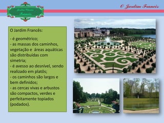 O Jardim Francês
   Jardim Clássico
    Francês



O Jardim Francês:
- é geométrico;
- as massas dos caminhos,
vegetação e áreas aquáticas
são distribuídas com
simetria;
- é avesso ao desnível, sendo
realizado em platôs;
- os caminhos são largos e
bem definidos;
- as cercas vivas e arbustos
são compactos, verdes e
perfeitamente topiados
(podados).
 