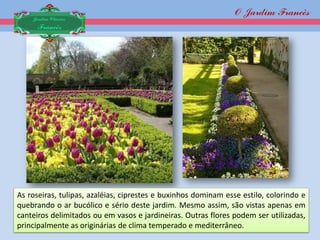 O Jardim Francês
    Jardim Clássico
     Francês




As roseiras, tulipas, azaléias, ciprestes e buxinhos dominam esse estilo, colorindo e
quebrando o ar bucólico e sério deste jardim. Mesmo assim, são vistas apenas em
canteiros delimitados ou em vasos e jardineiras. Outras flores podem ser utilizadas,
principalmente as originárias de clima temperado e mediterrâneo.
 