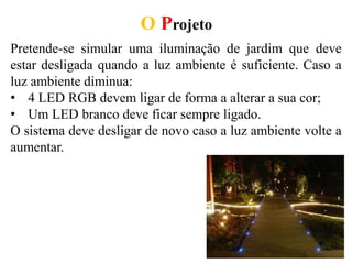 O Projeto
Pretende-se simular uma iluminação de jardim que deve
estar desligada quando a luz ambiente é suficiente. Caso a
luz ambiente diminua:
• 4 LED RGB devem ligar de forma a alterar a sua cor;
• Um LED branco deve ficar sempre ligado.
O sistema deve desligar de novo caso a luz ambiente volte a
aumentar.
 