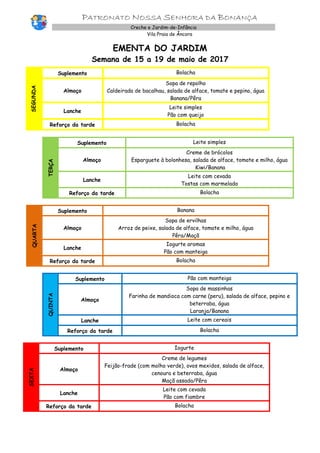 PATRONATO NOSSA SENHORA DA BONANÇA
Creche e Jardim-de-Infância
Vila Praia de Âncora
EMENTA DO JARDIM
Semana de 15 a 19 de maio de 2017
SEGUNDA
Suplemento Bolacha
Almoço
Sopa de repolho
Caldeirada de bacalhau, salada de alface, tomate e pepino, água
Banana/Pêra
Lanche
Leite simples
Pão com queijo
Reforço da tarde Bolacha
TERÇA
Suplemento Leite simples
Almoço
Creme de brócolos
Esparguete à bolonhesa, salada de alface, tomate e milho, água
Kiwi/Banana
Lanche
Leite com cevada
Tostas com marmelada
Reforço da tarde Bolacha
QUARTA
Suplemento Banana
Almoço
Sopa de ervilhas
Arroz de peixe, salada de alface, tomate e milho, água
Pêra/Maçã
Lanche
Iogurte aromas
Pão com manteiga
Reforço da tarde Bolacha
QUINTA
Suplemento Pão com manteiga
Almoço
Sopa de massinhas
Farinha de mandioca com carne (peru), salada de alface, pepino e
beterraba, água
Laranja/Banana
Lanche Leite com cereais
Reforço da tarde Bolacha
SEXTA
Suplemento Iogurte
Almoço
Creme de legumes
Feijão-frade (com molho verde), ovos mexidos, salada de alface,
cenoura e beterraba, água
Maçã assada/Pêra
Lanche
Leite com cevada
Pão com fiambre
Reforço da tarde Bolacha
 