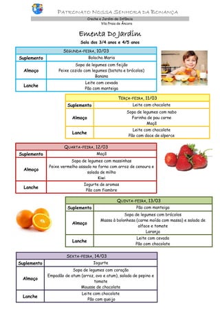 PATRONATO NOSSA SENHORA DA BONANÇA
Creche e Jardim-de-Infância
Vila Praia de Âncora

Ementa Do Jardim
Sala dos 3/4 anos e 4/5 anos

SEGUNDA-FEIRA, 10/03
Suplemento

Bolacha Maria

Almoço

Sopa de legumes com feijão
Peixe cozido com legumes (batata e brócolos)
Banana

Lanche

Leite com cevada
Pão com manteiga

TERÇA-FEIRA, 11/03
Suplemento

Leite com chocolate

Almoço

Sopa de legumes com nabo
Farinha de pau carne
Maçã

Lanche

Leite com chocolate
Pão com doce de alperce

QUARTA-FEIRA, 12/03
Suplemento

Maçã

Almoço

Sopa de legumes com massinhas
Peixe vermelho assado no forno com arroz de cenoura e
salada de milho
Kiwi

Lanche

Iogurte de aromas
Pão com fiambre

QUINTA-FEIRA, 13/03
Suplemento

Pão com manteiga

Almoço

Sopa de legumes com brócolos
Massa à bolonhesa (carne moída com massa) e salada de
alface e tomate
Laranja

Lanche

Leite com cevada
Pão com chocolate

SEXTA-FEIRA, 14/03
Suplemento

Iogurte

Almoço

Sopa de legumes com coração
Empadão de atum (arroz, ovo e atum), salada de pepino e
tomate
Mousse de chocolate

Lanche

Leite com chocolate
Pão com queijo

 