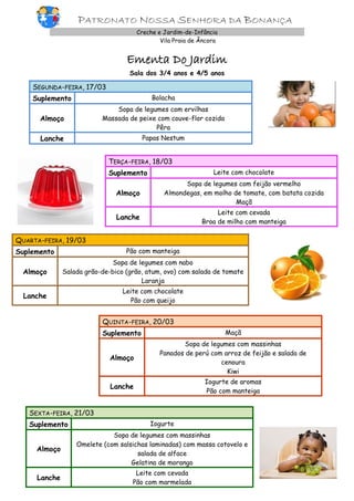 PATRONATO NOSSA SENHORA DA BONANÇA
Creche e Jardim-de-Infância
Vila Praia de Âncora

Ementa Do Jardim
Sala dos 3/4 anos e 4/5 anos

SEGUNDA-FEIRA, 17/03
Suplemento

Bolacha

Almoço

Sopa de legumes com ervilhas
Massada de peixe com couve-flor cozida
Pêra

Lanche

Papas Nestum

TERÇA-FEIRA, 18/03
Suplemento

Leite com chocolate

Almoço

Sopa de legumes com feijão vermelho
Almondegas, em molho de tomate, com batata cozida
Maçã

Lanche

Leite com cevada
Broa de milho com manteiga

QUARTA-FEIRA, 19/03
Suplemento

Pão com manteiga

Almoço

Sopa de legumes com nabo
Salada grão-de-bico (grão, atum, ovo) com salada de tomate
Laranja

Lanche

Leite com chocolate
Pão com queijo

QUINTA-FEIRA, 20/03
Suplemento

Maçã

Almoço

Sopa de legumes com massinhas
Panados de perú com arroz de feijão e salada de
cenoura
Kiwi

Lanche

Iogurte de aromas
Pão com manteiga

SEXTA-FEIRA, 21/03
Suplemento

Iogurte

Almoço

Sopa de legumes com massinhas
Omelete (com salsichas laminadas) com massa cotovelo e
salada de alface
Gelatina de morango

Lanche

Leite com cevada
Pão com marmelada

 