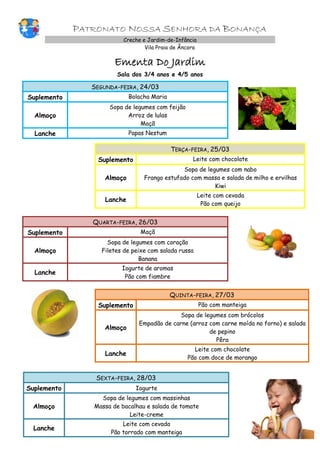 PATRONATO NOSSA SENHORA DA BONANÇA
Creche e Jardim-de-Infância
Vila Praia de Âncora

Ementa Do Jardim
Sala dos 3/4 anos e 4/5 anos

SEGUNDA-FEIRA, 24/03
Suplemento

Bolacha Maria

Almoço

Sopa de legumes com feijão
Arroz de lulas
Maçã

Lanche

Papas Nestum

TERÇA-FEIRA, 25/03
Suplemento

Leite com chocolate

Almoço

Sopa de legumes com nabo
Frango estufado com massa e salada de milho e ervilhas
Kiwi

Lanche

Leite com cevada
Pão com queijo

QUARTA-FEIRA, 26/03
Suplemento

Maçã

Almoço

Sopa de legumes com coração
Filetes de peixe com salada russa
Banana

Lanche

Iogurte de aromas
Pão com fiambre

QUINTA-FEIRA, 27/03
Suplemento

Pão com manteiga

Almoço

Sopa de legumes com brócolos
Empadão de carne (arroz com carne moída no forno) e salada
de pepino
Pêra

Lanche

Leite com chocolate
Pão com doce de morango

SEXTA-FEIRA, 28/03
Suplemento

Iogurte

Almoço

Sopa de legumes com massinhas
Massa de bacalhau e salada de tomate
Leite-creme

Lanche

Leite com cevada
Pão torrado com manteiga

 