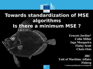 Towards standardization of MSE
algorithms
Is there a minimum MSE ?
Ernesto Jardim*
Colin Millar
Iago Mosqueira
Finlay Scott
Chato Osio
JRC
Unit of Maritime Affairs
Fishreg
* ernesto.jardim@jrc.ec.europa.eu
 