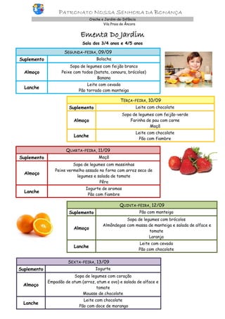 PATRONATO NOSSA SENHORA DA BONANÇA
Creche e Jardim-de-Infância
Vila Praia de Âncora
Ementa Do Jardim
Sala dos 3/4 anos e 4/5 anos
SEGUNDA-FEIRA, 09/09
Suplemento Bolacha
Almoço
Sopa de legumes com feijão branco
Peixe com todos (batata, cenoura, brócolos)
Banana
Lanche
Leite com cevada
Pão torrado com manteiga
TERÇA-FEIRA, 10/09
Suplemento Leite com chocolate
Almoço
Sopa de legumes com feijão-verde
Farinha de pau com carne
Maçã
Lanche
Leite com chocolate
Pão com fiambre
QUARTA-FEIRA, 11/09
Suplemento Maçã
Almoço
Sopa de legumes com massinhas
Peixe vermelho assado no forno com arroz seco de
legumes e salada de tomate
Pêra
Lanche
Iogurte de aromas
Pão com fiambre
QUINTA-FEIRA, 12/09
Suplemento Pão com manteiga
Almoço
Sopa de legumes com brócolos
Almôndegas com massa de manteiga e salada de alface e
tomate
Laranja
Lanche
Leite com cevada
Pão com chocolate
SEXTA-FEIRA, 13/09
Suplemento Iogurte
Almoço
Sopa de legumes com coração
Empadão de atum (arroz, atum e ovo) e salada de alface e
tomate
Mousse de chocolate
Lanche
Leite com chocolate
Pão com doce de morango
 