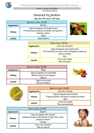 PATRONATO NOSSA SENHORA DA BONANÇA
Creche e Jardim-de-Infância
Vila Praia de Âncora
Ementa Do Jardim
Sala dos 3/4 anos e 4/5 anos
SEGUNDA-FEIRA, 23/09
Suplemento Bolacha
Almoço
Sopa de legumes com feijão branco
Fricassé de peixe (peixe estufado com legumes e
batata) e alface
Maçã
Lanche Papas Nestum
TERÇA-FEIRA, 24/09
Suplemento Leite com chocolate
Almoço
Sopa de legumes com feijão-verde
Perú estufado com arroz solto de legumes e salada de
milho e ervilhas
Kiwi
Lanche
Leite com cevada
Pão com queijo
QUARTA-FEIRA, 25/09
Suplemento Maçã
Almoço
Sopa de legumes com massinhas
Massa de peixes com legumes
Banana
Lanche
Iogurte de aromas
Pão com fiambre
QUINTA-FEIRA, 26/09
Suplemento Pão com manteiga
Almoço
Sopa de legumes com brócolos
Frango estufado com batata e salada de tomate
Pêra
Lanche
Leite com cevada
Pão com marmelada
SEXTA-FEIRA, 27/09
Suplemento Iogurte
Almoço
Sopa de legumes com coração
Salada de feijão-frade (batata, feijão, atum, ovo) e
salada de tomate
Laranja
Lanche
Leite com chocolate
Bolo de iogurte
 