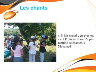 Les chants




             « Il fait chaud , en plus on
             est à l' ombre et on n'a pas
             terminé de chanter. »
             Mohamed
 