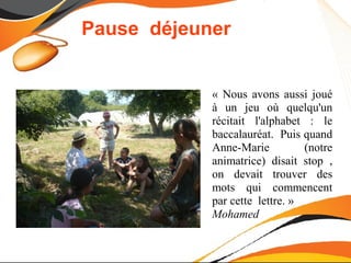 Pause déjeuner


            « Nous avons aussi joué
            à un jeu où quelqu'un
            récitait l'alphabet : le
            baccalauréat. Puis quand
            Anne-Marie          (notre
            animatrice) disait stop ,
            on devait trouver des
            mots qui commencent
            par cette lettre. »
            Mohamed
 