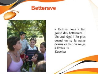 Betterave


        « Bettina nous a fait
        goûté des betteraves…
        Un vrai régal ! En plus
        quand on se la passe
        dessus ça fait du rouge
        à lèvres ! »
        Yasmina
 