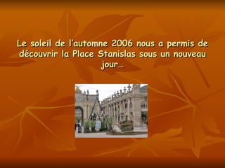 Le soleil de l’automne 2006 nous a permis de découvrir la Place Stanislas sous un nouveau jour… 