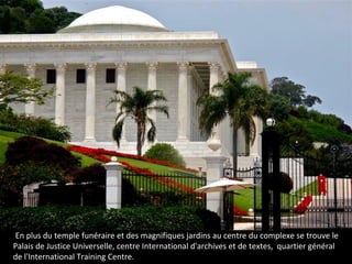 .En plus du temple funéraire et des magnifiques jardins au centre du complexe se trouve le
Palais de Justice Universelle, centre International d'archives et de textes, quartier général
de l'International Training Centre.
 