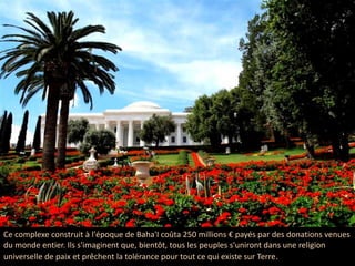 Ce complexe construit à l'époque de Baha'I coûta 250 millions € payés par des donations venues
du monde entier. Ils s'imaginent que, bientôt, tous les peuples s'uniront dans une religion
universelle de paix et prêchent la tolérance pour tout ce qui existe sur Terre.
 