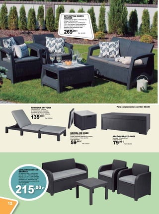 215,00 €
ARCóN PARA COJINES
Medidas: 123x60x43 cm.
Color antracita.
79,90 €
Ref. 38.536
NEVERA ICE CUBE
Medidas: 42x42x41 cm.
Puede utilizarse además de nevera
como butaca o mesa auxiliar.
Color antracita.
59,90 €
Ref. 38.537
Para complementar con Ref. 38.535TUMBONA DAYTONA
195x65x22 cm. Dispone
de 4 posiciones de respaldo.
Resistente al agua y luz solar.
Incluye cojines. Color antracita.
135,00 €
Ref. 38.544
SET RATTAN CORFÚ
LOUNGE
Compuesto por Mesa: 77x57x42 cm,
2 Sillas: 75x70x79 cm,
Sofá: 128x70x79 cm. Certificación
TÜV. Con cojines. Lleva tratamiento
UV que impide su decoloración y
deterioro a la exposición solar.
Color antracita.
269,00 €
Ref. 38.535
CONJUNTO RATTAN
GEORGIA
De aspecto ratán y color grafito.
Cuenta con: 2 Sillones Georgia:
65 x 67 x 77 cm, 1 Sofá Georgia:
129x67x77 cm, 1 Mesa Georgia:
59x59x43 cm. Resistente a la
luz solar gracias a su tratamiento
UVI.Con cojines.
Ref. 38.551
12
 