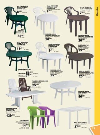 Muebles
SILLÓN COOL
Sillón apilable para interior y ex-
terior en polipropileno con asiento
texturizado y protección UV.
14,50 €
Violeta. Ref. 38.1088
Verde lima. Ref. 38.1089
SILLA MONOBLOC
RESPALDO BAJO
GARDEN LIFE
En resina. Anti-UVA. Color verde.
8,40 €
Ref. 38.928
TUMBONA 5 POSICIONES
GARDEN LIFE
En resina. Anti-UVA.
25,90 €
Blanco. Ref. 38.930
Wengué. Ref. 38.931
MESA DE JARDÍN
EXTENSIBLE
GARDEN LIFE
En resina. Medida 180-230x100 cm.
(largo x ancho). Anti-UVA.
Color blanco.
139,50 €
Ref. 38.924
MESA
REDONDA
GARDEN LIFE
En resina. Anti-UVA.
Color verde. 95CM
52,50 €
Ref. 38.920
SILLA MONOBLOC
RESPALDO ALTO
GARDEN LIFE
En resina. Anti-UVA.
Color blanco.
8,95 €
Ref. 38.925
MESA DE JARDÍN
OVAL GARDEN LIFE
En resina. Medida 130x90 cm.
Anti-UVA. Color blanco.
25,90 €
Ref. 38.916
SILLA MONOBLOC
RESPALDO ALTO
GARDEN LIFE
En resina. Anti-UVA.
Color verde.
11,50 €
Ref. 38.929
MESA GARDEN LIFE
En resina. Anti-UVA. Verde.
140X90 cm. 56,50 €
Ref. 38.922
170X95 cm.67,90 €
Ref. 38.923
SILLA MONOBLOC
RESPALDO BAJO
GARDEN LIFE
En resina. Anti-UVA. Color blanco.
7,60 €
Ref. 38.926
MESA DE JARDÍN
OVAL GARDEN LIFE
Medida 140 x 90 cm.
Color blanco.
56,50 €
Ref. 38.921
MESA DE JARDÍN
REDONDA GARDEN LIFE
En resina. Anti-UVA. Medida 90 cm.
Color blanco.
20,95 €
Ref. 38.918
MESA DE JARDÍN
OVALADA GARDEN LIFE
De resina, con tratamiento Anti - UVA.
Color wengué. 130 x 90 cm.
25,90 €
Ref. 38.917
MESA DE JARDÍN
REDONDA GARDEN LIFE
De resina, con tratamiento Anti - UVA.
Color wengué. 90 cm.
20,95 €
Ref. 38.919
SILLÓN RESPALDO
BAJO GARDEN LIFE
De resina, con tratamiento
Anti - UVA. Color wengué.
7,60 €
Ref. 38.927
SILLÓN CONFORT
GARDEN LIFE
De resina, con tratamiento
Anti - UVA. Color wengué.
13,95 €
Ref. 38.939
MESA OLOT BLANCA
De resina. Rectangular de
140x90x73cms. Peso: 7,5 kg.
37,90 €
Ref. 38.1087
15
 