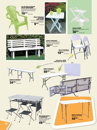 MESA PLEGABLE
AUXILIAR
MOD. ADIGE
Color blanco. Ideal como mesa de
complemento.
Medidas 44 x 44 cm. Alto 50 cm.
9,95 €
Ref. 38.799
SILLÓN RELAX RESINA
SELVA PROGARDEM
De resina LIME con respaldo reclinado
para un mayor relax con la altura del
asiento baja. Brazos anchos de gran
confort.
18,50 €
Ref. 38.797
CARRO ROSES
Plegable con ruedas. Medidas: 53x79x104.
Peso: 5,11 kg.
38,90 €
Ref. 38.1090
SILLA PLEGABLE
Medidas: 47 x 55 x 85 cm.
18,95 €
Ref. 38.186
BANCO PLEGABLE
Medidas: 185 x 30 x 43 cm.
34,95 €
Ref. 38.184
MESA PLEGABLE
Medidas: 182 x 76 cm.
49,95 €
Ref. 38.185
SET PICNIC MESA +
4 TABURETES
Fabricado en aluminio. Plegable
tipo maleta. Compuesto de
1mesa 120x60x70 cm + 4
taburetes aluminio.
49,95 €
Ref. 38.659
BANCO ORQUIDEA
Banco jardín de 9 lamas en resina
blanca de 147 cms.de longitud y 49
cms.de profundidad. Desmontable.
38,95 €
Ref. 38.798
Polietileno HDPE.
Estructura de acero.
MESA PLEGABLE
122x61(regulable en altura)
56/74/91 cm.
44,95 €
Ref. 38.661
16
 