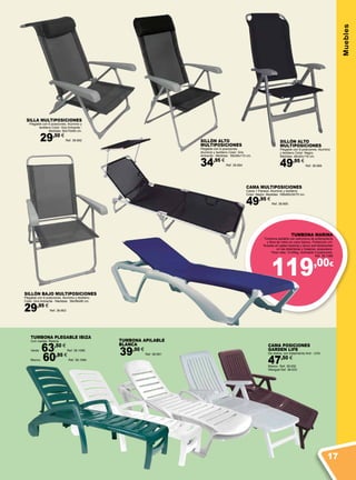 119,00€
MueblesCAMA POSICIONES
GARDEN LIFE
De resina, con tratamiento Anti - UVA.
47,50 €
Blanco Ref. 38.932
Wengué Ref. 38.933
TUMBONA APILABLE
BLANCA
39,50 €
Ref. 38.891
TUMBONA PLEGABLE IBIZA
Con ruedas. Resina.
Verde 63,50 €
Ref. 38.1085
Blanco 60,95 €
Ref. 38.1084
TUMBONA MARINA
Tumbona apilable con estructura de polipropileno
y fibra de vidrio en color blanco. Protección UV.
Ruedas en patas traseras y tacos anti-deslizantes
en las delanteras y traseras, posavasos.
Peso neto: 10,65kg, reclinable 4 posiciones.
Ref. 38.1086
SILLÓN BAJO MULTIPOSICIONES
Plegable con 6 posiciones. Aluminio y textileno
Color: Gris Antracita - Medidas: 58x58x96 cm.
29,95 €
Ref. 38.663
SILLÓN ALTO
MULTIPOSICIONES
Plegable con 6 posiciones.
Aluminio y textileno Color: Gris
Antracita - Medidas: 58x58x110 cm.
34,95 €
Ref. 38.664
CAMA MULTIPOSICIONES
Cama + Parasol. Aluminio y textileno
Color: Negro. Medidas: 188x60x30/70 cm.
49,95 €
Ref. 38.665
SILLA MULTIPOSICIONES
Plegable con 6 posiciones. Aluminio y
textileno Color: Gris Antracita -
Medidas: 60x70x95 cm.
29,50 €
Ref. 38.662
SILLÓN ALTO
MULTIPOSICIONES
Plegable con 8 posiciones. Aluminio
y textileno Color: Negro.
Medidas: 48x40x116 cm.
49,95 €
Ref. 38.666
17
 