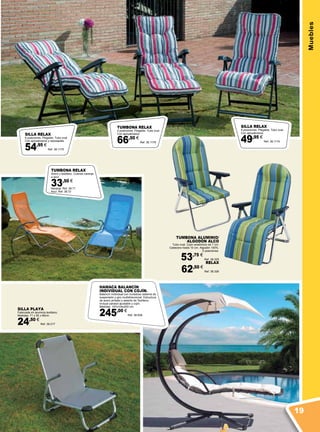 Muebles
TUMBONA ALUMINIO/
ALGODÓN ALCO
Tubo oval. Cojín anatómico de 7 cm.
Cabecero hasta 10 cm. Algodón 100%.
5 posiciones.
53,75 €
Ref. 38.325
RELAX
62,50 €
Ref. 38.326
SILLA PLAYA
Fabricada en aluminio-textileno.
Medidas: 71 x 55 x 66cm.
24,50 €
Ref. 38.217
TUMBONA RELAX
4 posiciones. Plegable. Tubo oval.
Con apoyabrazos.
66,50 €
Ref. 38.1176
SILLA RELAX
6 posiciones. Plegable. Tubo oval.
Con apoyabrazos.
49,95 €
Ref. 38.1174
SILLA RELAX
6 posiciones. Plegable. Tubo oval.
Con apoyabrazos y reposapiés.
54,95 €
Ref. 38.1175
TUMBONA RELAX
Acero y textileno. Colores naranja
o azul.
33,50 €
Naranja. Ref. 38.71
Azul. Ref. 38.72
HAMACA BALANCÍN
INDIVIDUAL CON COJÍN.
Balancín individual con novedoso sistema de
suspensión y giro multidireccional. Estructura
de acero pintado y asiento de Textileno.
Incluye parasol ajustable y cojín.
Medidas: 197x104x200 cm.
245,00 €
Ref. 38.658
19
 