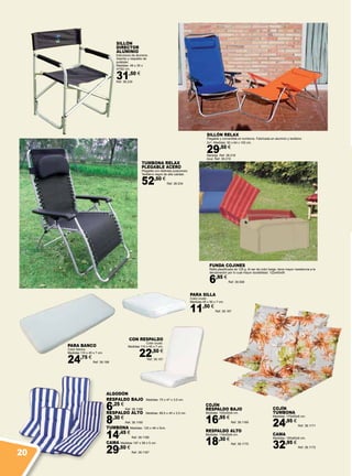 ALGODÓN
RESPALDO BAJO Medidas: 75 x 47 x 3,5 cm.
6,25 €
Ref. 38.1166
RESPALDO ALTO Medidas: 89,5 x 45 x 3,5 cm.
8,30 €
Ref. 38.1165
TUMBONA Medidas: 120 x 48 x 5cm.
14,45 €
Ref. 38.1168
CAMA Medidas 197 x 58 x 5 cm.
29,50 €
Ref. 38.1167
PARA BANCO
Color blanco.
Medidas 110 x 45 x 7 cm.
24,75 €
Ref. 38.188
CON RESPALDO
Color crudo.
Medidas 110 x 45 x 7 cm.
22,50 €
Ref. 38.191
PARA SILLA
Color crudo.
Medidas 45 x 50 x 7 cm.
11,50 €
Ref. 38.187
TUMBONA RELAX
PLEGABLE ACERO
Plegable con distintas posiciones.
Textileno negro de alta calidad.
52,50 €
Ref. 38.234
SILLÓN
DIRECTOR
ALUMINIO
Estructura de aluminio.
Asiento y respaldo de
poliéster.
Medidas: 48 x 35 x
47/82 cm.
31,50 €
Ref. 38.230
SILLÓN RELAX
Plegable y convertible en tumbona. Fabricada en aluminio y textileno
2x1. Medidas: 50 x 64 x 100 cm.
29,50 €
Naranja. Ref. 38.218
Azul. Ref. 38.219
FUNDA COJINES
Rafia plastificada de 125 g. Al ser de color beige, tiene mayor resistencia a la
decoloración por lo cual mayor durabilidad. 122x40x56
6,95 €
Ref. 38.508
COJÍN
RESPALDO BAJO
Medidas: 105x50x6 cm.
16,95 €
Ref. 38.1169
RESPALDO ALTO
Medidas: 118x50x6 cm.
18,30 €
Ref. 38.1170
COJÍN
TUMBONA
Medidas: 175x50x6 cm.
24,95 €
Ref. 38.1171
CAMA
Medidas: 190x60x6 cm.
32,95 €
Ref. 38.1172
20
 