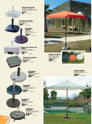 PIE PARASOL
CEMENTO
16kg. Redondo.
Medidas 450 x 50 mm,
Adaptadores para tubo de 34 y
38 mm.
16,95 €
Ref. 38.147
PIE PARASOL
CEMENTO
32kg. Octogonal. Medidas 50 x 50
x 8 cm, Adaptadores para tubo de
38 y 48 mm.
29,95 €
Ref. 38.148
PIE PARASOL
CEMENTO
50Kg. Redondo. Medidas: 60x9cm.
Con ruedas. Adaptadores para tubo
de 38, 48 y 58 mm.
65,95 €
Ref. 38.149
PIE PARASOL
CEMENTO
25kg Redondo. Adaptadores para
tubo de 38 y 48 mm.
26,90 €
Ref. 38.150
PIE PARASOL
CEMENTO
22 kg. Redondo. Imitación rattan.
Adaptadores para tubo de 38 y
48 mm.
35,95 €
Ref. 38.151
PIE PARASOL CEMENTO
25 kg Forma de cruceta.
Medidas: 48x48x4cm.
23,95 €
Ref. 38.152
PIE PARASOL CEMENTO
12kg. Medidas: 360x50mm. Adaptadores
para tubo de 35 y 38mm.
14,95 €
Ref. 38.153
BASE PIE DE PARASOL
En polietileno de alta densidad.
Color blanco, con adaptador y arandela
de fijación. Para tubo de parasol de 20 -38
mm. diámetro.
6,95 €
Ref. 38.197
BASE PIE DE PARASOL CON
RUEDAS
En polietileno de alta densidad.
Color blanco. Para tubo de parasol de
33-50 mm.
18,50 €
Ref. 38.198
PARASOL ALUMINIO
Mástil de 38mm. Diámetro 2,5m.
Toldo de poliéster opacidad
básica. Color Beige, verde y
naranja. Pie no incluido.
29,95 €
Ref. 38.243 a 38.245
PARASOL MADERA
Mástil de 48mm. Diámetro: 3m.
Toldo poliéster opacidad básica. Pié
no incluido.
35,90 €
Ref. 38.235
22
 
