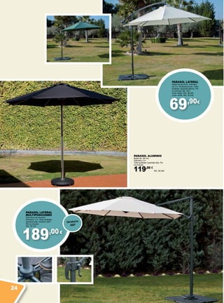 189,00€
69,90€
PARASOL ALUMINIO
Mástil de 58 mm.
Diámetro 3 m.
Toldo poliéster opacidad alta. Pie
no incluido.
119,00 €
Ref. 38.246
PARASOL LATERAL
MULTIPOSICIONES
Estructura de aluminio.
Diámetro: 3 m. Toldo poliéster
opacidad alta. Giratorio 360º.
Pie no incluido.
Ref. 38.180
Giratorio
360º
PARASOL LATERAL
Mástil de aluminio. Diámetro
de 3 m. Multiposiciones. Toldo
poliéster opacidad básica. Pie
no incluido (38. 152).
Color beige. Ref. 38.240
Color verde. Ref. 38.242
24
 