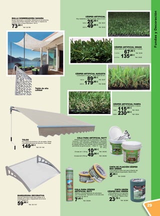 FundasyDecoración
CÉSPED ARTIFICIAL
Muy resistente y fácil de montar. Altura: 8 mm.
1x5 m. 25,50 €
Ref. 38.61
2x5 m. 49,95 €
Ref. 38.62
CÉSPED ARTIFICIAL AUGUSTA
Combinación 3 colores. . Altura hebra 30 mm.
1x5 m. 89,95 €
Ref. 38.67
2x5 m. 179,90 €
Ref. 38.68
COLA PARA ARTIFICIAL RAYT
Adhesivo bicomponente de poliuretano color verde.
Consumo: 1000-1200 gr/m2
(espátula B-3). Aplicación
a una sola cara. Especialmente diseñado para pegado
de césped artificial, pero también para la instalación de
pavimentos de goma-caucho. .: Parte “A”: 1 kg. / Parte
“B”: 125 g.
Envase de 1,125 kg 10,50 €
Ref. 38.843
Envase de 6,750 kg. 49,90 €
Ref. 38.842
COLA PARA CÉSPED
ARTIFICIAL RAYT
Adhesivo monocomponente de poliuretano
color transparente. Aplicación a una sola cara.
Cartuchos de 290 ml.
7,40 €
Ref. 38.844
CINTA UNIÓN
CÉSPED MAC GREEN
Cinta adhesiva a una cara para
la fijación del césped artificial al
pavimento. 150mm.x10m.
23,75 €
Ref. 38.884
CINTA DC FIJACIÓN CÉSPED
MAC GREEN
Cinta adhesiva doble cara para la fijación del
césped artificial al pavimento. 50mm.x10m.
5,95 €
Ref. 38.883
CÉSPED ARTIFICIAL GRASS
Altura hebra 22 mm. Combinación 3 colores.
1 x 5 m. 67,50 €
Ref. 38.65
2 x 5 m. 135,00 €
Ref. 38.66
CÉSPED ARTIFICIAL PAMPA
Altura hebra 40mm. Combinación 4 colores.
1x5m. 115,00 €
Ref. 38.63
2x5m. 230,00 €
Ref. 38.64
Tejido de alta
calidad
MALLA SOMBREADORA SAHARA
Bicolor blanco/gris y reversible. Refuerzos en los extremos.
Cuerda para tensar integrada. Para crear un espacio de
sombra y dar un toque decorativo. 3x4 m.
73,50 €
Ref. 38.780
TOLDO
De 3 metros de anchura y 2m de salida. Sólida
y duradera estructura de aluminio. Color beige.
149,50 €
Ref. 38.1146
MARQUESINA DECORATIVA
Solución decorativa ideal para instalar en la
entrada de tu casa y resguardarte de la lluvia
o sol. 150x80 cm.
59,95 €
Ref. 38.1147
29
 