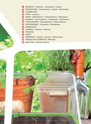 4
29
35
36
40
48
56
60
64
67
70
81
82
85
90
MUEBLES - Parasoles - Cenadores - Fundas
DECORACIÓN - Cerramientos - Césped - Pavimentos
ILUMINACIÓN
PODA - Limpieza
RIEGO - Nebulización - Programadores - Mangueras
BOMBAS - Pulverizadores - Limpiadoras - Aspiradores
CORTACÉSPED - Recortabordes - Desbrozadoras
MOTOSIERRAS - Cortasetos - Motoazadas
BARBACOAS
CAMPING - Neveras - Buzones
PISCINAS
NIÑOS
ARMARIOS - Casetas - Arcones - Mosquiteras
PRODUCTOS QUÍMICOS - Mascotas
MACETAS - Huertos Urbanos
 
