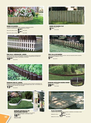 BORDURA DECORATIVA DE
POLIETILENO COUNTRY
Set de 4 piezas de 80 x 20 cm. cada una, con un total de
3,20 m. Incluye kit de fijación. Color blanco o verde.
18,95 €
Blanco Ref. 38.497
Verde Ref. 38.498
BORDO DE MADERA FIJO
Medida 15 x 100 cm. 7 cm.
5,75 €
Ref. 38.748
BORDO DE MADERA
Fabricados en madera natural, tratado al autoclave. Especial para jardines
y parterres. Delimitaciones de zonas y plantaciones de césped.
Rollo de 20 x 200 cm. Ø 5cm. 6,50 €
Ref. 38.749
Rollo de 30 x 200 cm. Ø 5cm. 9,60 €
Ref. 38.750
MINI VALLA DE MADERA
Fabricada en madera de pino tratada al autoclave. Ideal para separación jardines, pequeños
muros y parterres. Medida 25 x 114 cm.
5,50 €
Ref. 38.751
PLACA DE MADERA
Losetas de madera de pino tratadas al autoclave, resistentes a la humedad y al calor.
Medida 50 x 50 cm. 3,90 €
Ref. 38.755
Medida 100 x 100 cm. 17,75 €
Ref. 38.754
BORDURA IMITACIÓN MADERA RODEO
De 9 cm x 10 m + 11 piquetas.
29,95 €
Ref. 38.499
MINI VALLA SEPARACIÓN JARDÍN
Fabricada a base de módulos en polipropileno que permiten crear cercados de distintas formas.
Sistema clavar y listo. Para su fácil instalación. Con fijaciones incluidas Altura mini valla 32 cm.
3,2 mts aproximados de largo en cada paquete. Color blanco.
10,95 €
Ref. 38.733
BORDURA PARA EL JARDÍN.
Resistente a condiciones atmosféricas difíciles. Fabricada a base de módulos en polipropileno que
permiten crear cercados de distintas formas. Sistema de fijación clavar y listo. 13 cm de altura y 2,5
m de largo en total en cada caja. Color chocolate.
13,95 €
Ref. 38.734
32
 