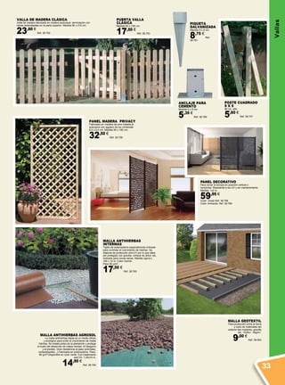 PANEL MADERA PRIVACY
Fabricada en madera de pino tratada al
autoclave con agujero de luz romboidal
6,5 x 5,5 cm. Medida 90 x 180 cm.
32,50 €
Ref. 38.756
MALLA GEOTEXTIL
Para protección entre la tierra
y resto de materiales del
exterior tipo maderas, gravilla
etc. 1X25m - 50g/m2
.
9,00 €
Ref. 38.500
MALLA ANTIHIERBAS
INTERMAS
Tejido de polipropileno especialmente indicado
para controlar el crecimiento de hierbas. No
dispone de protección anti-UV por lo que debe
ser protegido con gravilla, corteza de árbol, etc.
Indicado para zonas secas. Medida (aprox.)
160 x 10 m. Color marrón.
Peso 80 g/m2
.
17,50 €
Ref. 38.763
PIQUETA
GALVANIZADA
Medida 9 x 9 cm.
8,75 €
Ref.
38.761
ANCLAJE PARA
CEMENTO
Medida 9 x 9 cm.
5,35 €
Ref. 38.760
Poste cuadrado
9 x 9
80 cm. alto.
5,60 €
Ref. 38.747
PUERTA VALLA
CLÁSICA
Medida 80 x 100 cm.
17,50 €
Ref. 38.753
VALLA DE MADERA CLÁSICA
Valla de madera fabricada en madera autoclave, terminación con
lamas redondeadas en la parte superior. Medida 80 x 210 cm.
23,60 €
Ref. 38.752
PANEL DECORATIVO
Para cerrar la terraza en posición vertical o
horizontal. Resistente a los UV y sin mantenimiento.
Medida: 1x2 m.
59,95 €
Color: Oxido Ref. 38.788
Color: Antracita. Ref. 38.789
MALLA ANTIHIERBAS AGROSOL
La malla antihierbas tejida es un medio eficaz
y ecológico para evitar el crecimiento de malas
hierbas. Se instala antes de la plantación y protege
el suelo del desarrollo de malas hierbas. Al desgarro
y al pisoteo. Gran resistencia al paso (animales,
cortacéspedes...).Fabricado en polipropileno. Peso:
90 g/m².Disponible en color verde .Con tratamiento
anti-UV. 1,25x10 m.
14,90 €
Ref. 38.794
Vallas
33
 