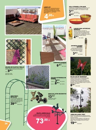 4,95€
73,50 €
VELETA JARDÍN GALLO
Muy fácil de instalar con las instrucciones
indicadas en el envase. Con hélices centrales
haciendo simulador de anemómetro. 480 mm.
Ref. 38.708
GRIFO DE LATÓN DECORATIVO
Acabado oro viejo.
13,75 €
PÁJARO Ref. 38.433
RANA Ref. 38.434
BALIZA SOLAR “MARIPOSA”
Luces con estaca y con forma de Mariposa, que
cambian de color, forman un ambiente decorativo
muy bonito, iluminando la vía y cambiando
constantemente de color. Panel solar incorporado
que carga 1 batería recargable que ilumina 8 horas
después de una carga completa. Incluye 1 luz de LED
multicolor. Altura: 68 cm.
8,60 €
Ref. 38.453
JUEGO DE LUCES “TRÍO”
Perfecto para resaltar las áreas deseadas del jardín,
camino…Las luces iluminan automáticamente cuando
oscurece durante 6
horas con una carga completa. Un LED blanco por
cada linterna. Dos paneles solares integrados que
cargan 1 batería recargable. Alto: 80 cm. Ancho:
19,8 cm.
19,95 €
Ref. 38.451
VELA CITRONELA CON BASE
Indicada para el mosquito tigre y mosquito común. Con
mecha gruesa de algodón resistente al viento. Apta
para el uso al aire libre. 14 cm. Duración 6-7 horas
3,50 €
Ref. 38.421
18 cm. Duración 10-11 horas
4,60 €
Ref. 38.420
COMPOSITE MARRÓN
4 lamas. 30x30 cm
6,40 €
Ref. 38.146
CELOSÍA EXTENSIBLE DE
MIMBRE
1,5x0,5 m. 3,95 €
Ref. 38.791
2,00x1 m. 8,50 €
Ref. 38.792
CELOSÍA DE PLÁSTICO TRELLIS
Plegable ideal para decorar una pared, balcón o
terraza y facilitar el crecimiento de las plantas.
1x2 m.9,95 €
Verde Ref. 38.764
Blanco Ref. 38.765
ANTORCHA BAMBÚ
NATURAL
Antorcha de bambú color na-
tural para rellenar de aceite sin
olor o aceite a base de citronela
ideal para repeler mosquitos.
150 cm.
3,50 €
Ref. 38.996
LIQUIDO PARA ANTORCHAS
MOSKIBYE
Para el encendido y alumbrado de
antorchas, lámparas de aceite y quinqués.
La citronela actúa como repelente contra
el mosquito común, mosquito tigre u otros,
proporcionando un agradable olor a limón en
habitaciones, terrazas y jardines.
4,99 €
Ref. 38.994
loseta PP
Sistema cómodo, prácticamente insonoro
y resistente a alta temperatura. Permite
colocar tanto en paredes como en suelos.
Sin mantenimiento. Antideslizante. Fácil de
instalar. 40x40 cm. color marrón.
Ref. 38.762
ARCO ROSAL
METÁLICO
Arco desmontable. Metal hueco.
De color verde. Ideal para deco-
raciones tanto en jardines como
terrazas con plantas trepadoras.
Medidas 120x40x240 cm.
39,50 €
Ref. 38.793
34
 