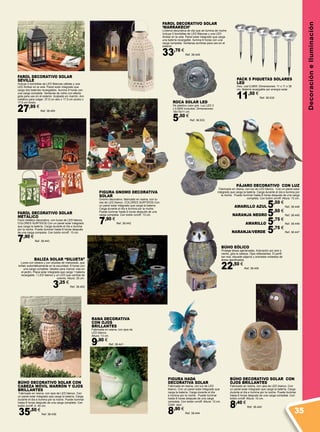 DecoracióneIluminación
FIGURA HADA
DECORATIVA SOLAR
Fabricada en resina, con luz de LED
blanco. Con un panel solar integrado que
carga la batería. Carga durante el día
e ilumina por la noche. Puede iluminar
hasta 8 horas después de una carga
completa. Con botón on/off. Altura: 13 cm.
Color: azul.
8,90 €
Ref. 38.444
FAROL DECORATIVO SOLAR
SEVILLE
Incluye 2 bombillas de LED Blancas cálidas y una
LED Ámbar en la vela. Panel solar integrado que
carga dos baterías recargables. Ilumina 8 horas con
una carga completa. Ventanas de vidrio con efecto
gota para uso en el exterior. Acabado en marrón. Aro
metálico para colgar. 37,5 cm alto x 17,5 cm ancho x
17,5 cm fondo.
27,95 €
Ref. 38.450
PACK 5 PIQUETAS SOLARES
LED
Inox. Led 0,06W. Dimensiones: 11 x 11 x 36
cm. Batería recargable por energía solar.
11,50 €
Ref. 38.532
ROCA SOLAR LED
De plástico color gris. Luz LED 3
x 0,06W incluidos. Dimensiones:
18x15x11 cm.
5,50 €
Ref. 38.533
BÚHO DECORATIVO SOLAR CON
CABEZA MÓVIL MARRÓN Y OJOS
BRILLANTES
Fabricado en resina, con ojos de LED blanco. Con
un panel solar integrado que carga la batería. Carga
durante el día e ilumina por la noche. Puede iluminar
hasta 8 horas después de una carga completa. Con
botón on/off. A. 40 cm.
35,50 €
Ref. 38.439
BALIZA SOLAR “SILUETA”
Luces con estaca y con siluetas de mariposas, que
brillan automáticamente en la oscuridad, 6 horas con
una carga completa. Ideales para marcar vías en
el jardín. Placa solar integrada que carga 1 batería
recargable. 1 LED blanco y un LED que cambia de
colores. Altura: 35 cm.
3,25 €
Ref. 38.452
PÁJARO DECORATIVO CON LUZ
Fabricado en resina, con luz de LED blanco. Con un panel solar
integrado que carga la batería. Carga durante el día e ilumina por
la noche. Puede iluminar hasta 8 horas después de una carga
completa. Con botón on/off. Altura: 13 cm.
AMARILLO AZUL 5,50 €
Ref. 38.446
NARANJA NEGRO 5,50 €
Ref. 38.445
AMARILLO 5,75 €
Ref. 38.448
NARANJA/VERDE 5,75 €
Ref. 38.447
RANA DECORATIVA
CON OJOS
BRILLANTES
Fabricada en resina, con ojos de
LED blanco.
Altura: 13 cm.
9,90 €
Ref. 38.441
BÚHO EÓLICO
Protege áreas ajardinadas. Activación por aire o
viento, gira la cabeza. Ojos reflectantes. El perfil
tan real, disuade pájaros y animales molestos de
áreas ajardinadas.
22,50 €
Ref. 38.454
BÚHO DECORATIVO SOLAR CON
OJOS BRILLANTES
Fabricado en resina, con ojos de LED blanco. Con
un panel solar integrado que carga la batería. Carga
durante el día e ilumina por la noche. Puede iluminar
hasta 8 horas después de una carga completa. Con
botón on/off. Altura: 10 cm.
8,40 €
Ref. 38.440
FAROL DECORATIVO SOLAR
‘MARRAKECH’
Linterna decorativa de día que se ilumina de noche.
Incluye 2 bombillas de LED Blancas y una LED
Ámbar en la vela. Panel solar integrado que carga
una batería recargable. Ilumina 6 horas con una
carga completa. Ventanas acrílicas para uso en el
exterior.
33,70 €
Ref. 38.449
FAROL DECORATIVO SOLAR
METÁLICO
Farol metálico decorativo, con luces de LED blanco.
COLORES SURTIDOS Con un panel solar integrado
que carga la batería. Carga durante el día e ilumina
por la noche. Puede iluminar hasta 8 horas después
de una carga completa. Con botón on/off. 13 cm.
7,90 €
Ref. 38.443
FIGURA GNOMO DECORATIVA
SOLAR
Gnomo decorativo, fabricado en resina, con lu-
ces de LED blanco. COLORES SURTIDOS Con
un panel solar integrado que carga la batería.
Carga durante el día e ilumina por la noche.
Puede iluminar hasta 8 horas después de una
carga completa. Con botón on/off. 13 cm.
7,90 €
Ref. 38.442
35
 