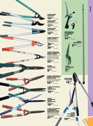 Poda
TIJERA CORTASETOS DE
ALUMINIO CON CORTA
RAMAS ALTUNA
Recta hoja teflonada (58 cm). Mangos
de aluminio ovalado y empuñadura
ergonómica. Longitud hoja 23 cm.
18,50 €
Ref. 38.425
TIJERA
CORTACÉSPED
Hojas giratorias.
8,50 €
Ref. 38.129
TIJERA PODAR
DOS MANOS
Longitud 69 cm.
14,75 €
Ref. 38.126
TIJERA CORTASETOS
EXTENSIBLE DE
ALUMINIO DE CORTE
ONDULADO ALTUNA
Hojas teflonadas. Telescópico
(68-91 cm.) Mangos de aluminio
ovalado y empuñadura ergonómica.
Longitud hoja 23 cm.
27,90 €
Ref. 38.426
TIJERA PODAR DOS
MANOS TELESCÓPICA
RF.0345 ALTUNA
Profesional. Extensible de 63 a 96
cm. Capacidad de corte 40 mm.
Mangos aluminio, gran ligereza,
poco peso. Cuchilla con afilado
de precisión provista de bisel y
contrabisel.
53,00 €
Ref. 38.432
TIJERA PODAR DOS
MANOS ALTUNA
Mangos tubulares de aluminio,
con cuchilla y sufridera de
acero, templadas y rectificadas.
50 cm.
29,75 €
Ref. 38.430
60 cm.
30,15 €
Ref. 38.431
TIJERA
CORTASETOS
Longitud 55 cm. Hoja de
corte 23 cm.
9,95 €
Ref. 38.127
TIJERA PODAR
DOS MANOS
Longitud 69cm. Capacidad de
corte 40 mm.
17,95 €
Ref. 38.34
TIJERA CORTASETOS
MANGO
TELESCÓPICO
65-82 cm.
10,95 €
Ref. 38.128
TIJERA PODAR
DOS MANOS
Longitud 71 cm. Capacidad
de corte 40 mm.
19,90 €
Ref. 38.33
TIJERA
CORTASETOS
MANGO
TELESCÓPICO
63-82 cm.
18,90 €
Ref. 38.36
TIJERA PODA
CON YUNQUE
Longitud 52 cm.
14,75 €
Ref. 38.125
TIJERA
CORTASETOS
MANGO
TELESCÓPICO
70-90 cm.
19,95 €
Ref. 38.35
CORTARRAMAS
CON SERRUCHO
Y CUERDA DE
NYLON
Hoja 38 cm.
14,75 €
Ref. 38.119
MANGO
TELESCOPICO
Para cortarrama. 244 cm.
6,95 €
Ref. 38.120
37
 