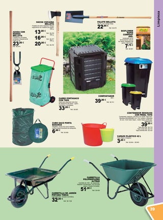 CONTENEDOR RESIDUOS
CON PEDAL TAYG
Contenedor residuos 120 litros con pedal, tapa azul.
Medidas 600x568x886 mm. Con ruedas y etiquetas
de uso. Color base negro,, rueda negra, pedal gris.
Material PP.
39,50 €
Tapa azul Ref. 38.718
Tapa verde Ref. 38.719
Tapa amarilla Ref. 38.720
CARRO PORTASACO
CON TAPA
Ideal para depositar todo tipo
de desechos del jardín. Ligero,
resistente y manejable.
33,50 €
Ref. 38.855
CARRETILLA
POLIPROPILENO
ALTRAD
Carretilla de 100 l. de capacidad.
Bastidor monotubular ( de una sola
pieza ). Rueda hinchable.
51,00 €
Ref. 38.424
HACHA VIZCAÍNA
BELLOTA
Forjada de acero especial. Mango
ergonómico en madera de acacia.
300 g.
13,95 €
Ref. 38.478
500 g.
16,95 €
Ref. 38.477
800 g.
20,95 €
Ref. 38.476
CARRETILLA DE JARDÍN
PINTADA THECA
Capacidad 60 l. Rueda neumática.
32,50 €
Ref. 38.1126
AZADA CON
MANGO
BELLOTA
Forjada de una pieza,
templada integralmente
hasta el ojo.
23,50 €
Ref. 38.474
PALOTE BELLOTA
26 cm. Con mango largo.
22,95 €
Ref. 38.475
CAPAZO PLÁSTICO 42 L
Color Rojo o Pistacho.
3,65 €
Ref. 38.944 - 38.945
COMPOSTADOR
380 l.
39,90 €
Ref. 38.741
CUBO SACO PORTA
BASURAS
Plegable, ocupa muy poco espacio.
Incluye bolsa individual de transporte.
6,90 €
Ref. 38.362
BIOFLOWER
RAPID
COMPOST
2KG.
Acelerador de la
fermentación natural
de restos vegetales del
jardín y del hogar.
7,75 €
Ref. 38.991
Limpieza
39
 