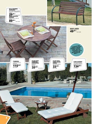 TUMBONA
Tumbona tropical con
posiciones.
Medidas 183 x 61 cm.
115,00 €
Ref. 38.199
BANCO JARDÍN
Medidas:122x52x79 cm.
49,95 €
Ref. 38.206
MESA TERRAZA
MADERA
Madera tropical. 100cm de
diámetro.
89,50 €
Ref. 38.203
SILLA MADERA
PLEGABLE
Silla madera tropical plegable.
Para exterior. Medidas 60 x 47
x 88 cm.
29,95 €
Ref. 38.204
Conserva tus
muebles siempre
como nuevos.
Consulta los
productos de la
página 85
COJÍN PARA
TUMBONA
POSICIONES
Color crudo.
Medidas:
180 x 45 x 7 cm.
35,50 €
Ref. 38.189
COJÍN PARA
CAMA COLOR
CRUDO
Color crudo. Medidas:
185 x 61 x 5 cm.
33,50 €
Ref. 38.190
CAMA MADERA
Cama madera tropical
con ruedas y posiciones.
Medidas 183 x 61 cm.
134,50 €
Ref. 38.200
4
 