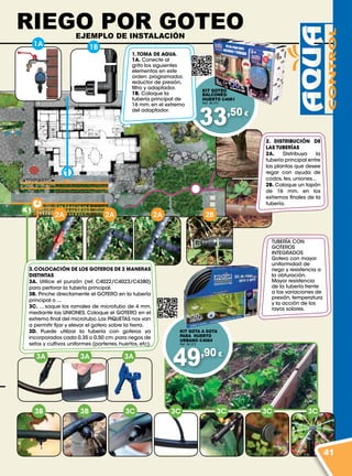 1
2
3
1A 1B
2A 2A 2A 2B
3B 3B 3C 3C 3C 3C 3C
3A 3A 3A
33,50 €
49,90 €
1.TOMA DE AGUA.
1A. Conecte al
grifo los siguientes
elementos en este
orden: programador,
reductor de presión,
filtro y adaptador.
1B. Coloque la
tubería principal de
16 mm. en el extremo
del adaptador.
2. DISTRIBUCIÓN DE
LAS TUBERÍAS
2A. Distribuya la
tubería principal entre
las plantas que desee
regar con ayuda de
codos, tes, uniones...
2B. Coloque un tapón
de 16 mm. en los
extremos finales de la
tubería.
KIT GOTEO
BALCONES/
HUERTO C4061
Ref. 38.372
TUBERÍA CON
GOTEROS
INTEGRADOS
Gotero con mayor
uniformidad de
riego y resistencia a
la obturación.
Mayor resistencia
de la tubería frente
a las variaciones de
presión, temperatura
y la acción de los
rayos solares.
3.COLOCACIÓN DE LOS GOTEROS DE 2 MANERAS
DISTINTAS
3A. Utilice el punzón (ref. C4022/C4023/C4380)
para perforar la tubería principal.
3B. Pinche directamente el GOTERO en la tubería
principal o ...
3C. ... saque los ramales de microtubo de 4 mm.
mediante las UNIONES. Coloque el GOTERO en el
extremo final del microtubo.Las PIQUETAS nos van
a permitir fijar y elevar el gotero sobre la tierra.
3D. Puede utilizar la tubería con goteros ya
incorporados cada 0,35 o 0,50 cm.para riegos de
setos y cultivos uniformes (parterres, huertos, etc).
KIT GOTA A GOTA
PARA HUERTO
URBANO C4064
Ref. 38.373
RIEGO POR GOTEOEJEMPLO DE INSTALACIÓN
41
 