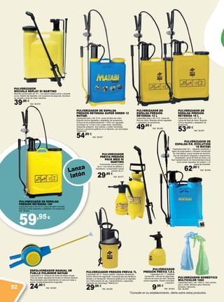 59,95€
PULVERIZADOR DE ESPALDA
PRESIÓN RETENIDA 16P
Capacidad total y útil 16 Itr. Lanza de latón cromado.
Boquilla cónica regulable y adaptador de accesorios.
Ref. 38.645
PULVERIZADOR
MOCHILA REPLAY DI MARTINO
Mochila pulverizador de 15 l., con lanza modelo punto y boquilla
curva. Diseño del depósito, con ausencia de esquinas, favorece
su vaciado y evita se creen residuos.
39,95 €
Ref. 38.570
PULVERIZADOR
PREVIA PRESIÓN
PACK BRIO DI
MARTINO
Pulverizador previa presión
de 5 l. Con lanza de plástico y
bandolera + pulverizador previa
presión de 2 l.
29,95 €
Ref. 38.571
PULVERIZADOR DOMÉSTICO
MULTICOLOR 1000
Capacidad total y útil: 1000 cc. Dos colores:
azul y verde. Idóneos para interiores,
terrazas y balcones.
Ref. 38.646*
PULVERIZADOR DE ESPALDA
PRESIÓN RETENIDA SUPER GREEN 12
MATABI
Capacidad total y útil 12 Itr. Lanza de fibra de vidrio.
Boquilla cónica regulable y adaptador de accesorios .
Incluye kit de profesionalización + PRO con regulador
de presión (a 1,5 bar-a bar y paso libre), dosificador,
mascarilla antipolvo, dos retenes y codillo herbicidas.
Nuevos y atractivos gráficos en el depósito, por tecnología
“INMOULD”.
54,95 €
Ref. 38.647
PULVERIZADOR DE
ESPALDA P.R. EVOLUTION
16 MATABI
Capacidad total 16 L., depósito resistente y
ligero de polipropileno, indicador translúcido
de nivel lateral, nueva maneta de aluminio,
asa de transporte integrada y ergonómica,
ambidiestro, lanza de fibra de vidrio y de
fácil mantenimiento sin herramientas.Incluye
como extras regulador de presión + un
juego de boquillas.
62,90 €
Ref. 38.648
ESPOLVOREADOR MANUAL DE
FUELLE POLMINOR MATABI
Capacidad 2 Itr. Sistema de fuelle de efecto simple.
Tubo de salida regulable terminado en difusor-abanico.
Recomendado para tratamientos en polvo en base a
azufre, fundamentalmente fungicidas.
24,50 €
Ref. 38.650
PULVERIZADOR
PRESIÓN PREVIA 1,5 L
Capacidad útil 1 l. Depósito
translucido. Válvula de seguridad.
Válvula de cierre de vitón. Boquilla
cónica regulable. Diseño innovador
y atractivo.
9,95 €
Ref. 38.654
PULVERIZADOR PRESIÓN PREVIA 7L
Capacidad útil: 5 l. Nuevo diseño. Depósito translúcido.
Nueva válvula de seguridad. Incorpora asa que facilita el
llenado y el transporte. Atractivos gráficos en el depósito
con instrucciones de uso, mantenimiento y seguridad,
impresos por tecnología “INMOULD”.
29,95 €
Ref. 38.655
PULVERIZADOR DE
ESPALDA PRESIÓN
RETENIDA 12 L
Capacidad total y útil 12 Itr. Lanza de
fibra de vidrio. Boquilla cónica regulable
y adaptador de accesorios.
49,95 €
Ref. 38.656
PULVERIZADOR DE
ESPALDA PRESIÓN
RETENIDA 16 L
Capacidad total y útil 16 Itr.
Lanza de fibra de vidrio. Boquilla
cónica regulable y adaptador de
accesorios.
53,00 €
Ref. 38.657
*Consulte en su establecimiento, oferta sobre estos productos.
Lanza
latón
52
 