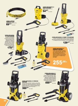255,00€
HIDROLIMPIADORA K 2
BASIC KARCHER
Presión 110 bar; caudal 360 l/h;
potencia 1,4 kW.
64,95 €
Ref. 38.803
HIDROLIMPIADORA K 5 PREMIUM
KARCHER
Presión 145 bar; caudal 500 l/h; potencia 2,1 kW. Soporte
para cable, soporte para lanza, soporte para pistola. Pisto-
la Trigger Good, manguera de alta presión 8 m. Sistema de
detergente Plug’n’Clean. Enrollador de manguera manual.
Lanza con boquilla Turbo. Lanza alta presión Vario Power.
Detergente universal sistema Plug’n’Clean 1 l.
360,00 €
Ref. 38.807
HIDROLIMPIADORA K 2 HOME T 50 KARCHER
Presión 110 bar, caudal 360 l/h, potencia 1,4 kW. Incluye patín de
limpieza T-50 y detergente Patio & Terraza concentrado. Soporte para
cable. Soporte para lanza. Soporte para pistola. Manguera Alta Presión
4 m. Manguera de succión de detergente. Lanza con boquilla Turbo.
Lanza 1 chorro.
129,95 €
Ref. 38.804
HIDROLIMPIADORA
K 3 CAR KARCHER
Presión 120 bar, caudal 380
l/h, potencia 1,6 kW. Soporte
para cable; soporte para lanza;
Soporte para pistola. Pistola
Trigger good, Manguera de
alta presión 6m; depósito de
detergente, lanza con boquilla
vario power, lanza con boquilla
turbo, conexión quick connect.
El modelo Kit Car incluye deter-
gente para coches concentrado,
boquilla espumante y cepillo
normal de lavado.
179,95 €
Ref. 38.805 HIDROLIMPIADORA K 4
PREMIUM KARCHER.
Presión 130 bar, caudal 420 l/h, potencia
1,8 kW. Soporte para cable, soporte para
lanza, soporte para pistola. Pistola Trigger
good, manguera de alta presión 6 m,
sistema de detergente Plug’n’Clean con
regulador de cantidad. Lanza con boquilla
Turbo, lanza vario power alta presión, de-
tergente universal 1 l, enrollador manual
de manguera.
Ref. 38.806
HIDROLIMPIADORA K 7
PREMIUM KARCHER
Presión 160 bar; caudal 600 l/h; poten-
cia 3,0 kW. Soporte para cable; soporte
para lanza; soporte para pistola. Pistola
Trigger good; manguera alta presión
10m de goma; sistema de detergente
Plug’n’Clean; enrollador de manguera
manual. Lanza con boquilla Turbo; Lan-
za alta presión Vario Power; detergente
universal sistema Plug’n’Clean 1 l.
499,95 €
Ref. 38.808
JUEGO LIMPIEZA
TUBERÍAS 7,5 M
Sistema para desatascar tuberías.
69,95 €
Ref. 38.814
54
 