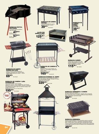BARBACOA SOBREMESA A CARBÓN
Barbacoa portátil, gran superficie
48 x 28 cm. Altura 42 cm. Muy estable. Plegable, fácil de transportar,
ligera. Parrilla para colocar el carbón y parrilla para colocar alimentos.
Base recogecenizas, muy fácil de limpiar.
29,95 €
Ref. 38.330
BARBACOA DE CARBÓN Y LEÑA
CHARGRILLER
Carro de acero tubular. Parrilla ajustable
3 alturas (51 x 50 cm.), 0,28 m2
antiadherente. Fácil limpieza.
Rejilla para mantener la comida caliente. Chimenea. Termómetro.
Dos estanterías de madera. Base con estantería metálica. Fácil
montaje. Incluye funda.
Medida 88,9 x 73,7 x 127 cm. Peso 22,6 kg.
195,00 €
Ref. 38.845
BARBACOA DE CARBÓN EL
ZORRO
Barbacoa rústica con gran fortaleza, con
parrilla inox. y escurregrasa, especial para
carbón vegetal.
Medida 88 x 68 x 40 cm.
165,00 €
Ref. 38.707
BARBACOA/CHIMENEA EL ZORRO
Barbacoa rústica con gran fortaleza, con parrilla
inox., escurregrasa y elevador. Bandejas de madera.
Especial para carbón vegetal.
Medida 210 x 75 x 42 cm.
325,00 €
Ref. 38.706
CajÓn con
Parrilla Inox
61x40x33 cms.
125,95 €
Ref. 38.705
Barbacoa rústica
multiusos
Con parrilla cuadrada estañada y
patas reforzadas.
50 cms. 47,95 €
Ref. 38.635
60 cms. 57,50 €
Ref. 38.636
BARBACOA DE CARBÓN
GARDEN 6040 INOX
Cuerpo 38 x 58 cm. Nueva Altura 83 cm
Esmaltada. Paravientos Inox. Bandeja Inferior
metálica. Mesas laterales de madera. + JUEGO
4 BROCHETAS
69,50 €
Ref. 38.331
BARBACOA DE
CARBÓN
DOBLE
ALTURA
510x330x620 mm.
39,95 €
Ref. 38.614
BARBACOA DE CARBÓN
PINTADA
Tamaño 670x330x600 mm, pintura
epoxi para una mayor duración.
39,95 €
Ref. 38.613
BARBACOA CARBÓN
Cuerpo 75x57 cm. Altura 79 cm. Dos
Parrillas Independientes de 75x28 cm
cada una. Regulables a 4 alturas. Nueva
Cesta Portaobjetos y asa lateral
115,00 €
Ref. 38.332
BARBACOA SOBREMESA
Barbacoa robusta acabada en pintura anticalórica negra con parrilla de
acero inoxidable 18/8 30x25 cm. Resistente a temperaturas hasta los
600ºC. Fácil de limpiar. Incluye rejilla interior reforzada para el carbón.
Incluye una base de madera para proteger la mesa del calor de las brasas,
y como regalo, briquetas de carbón de cáscara de coco impregnadas para
su fácil encendido.
49,50 €
Ref. 38.110464
 