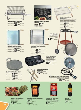 GUANTE ANTICALÓRICO
Resistente al calor, hasta
250ºC. Hecho de Kevlar.
Adecuado para mano
derecha e izquierda.
13,95 €
Ref. 38.524
PLANCHA INOX. EL ZORRO
Especial para barbacoas. Con escurregrasas.
Medida 66 x 41 cm. 59,50 €
Ref. 38.712
Medida 60 x 41 cm. 54,50 €
Ref. 38.711
CARBÓN VEGETAL BARBACOA
Bolsa de 3 Kg.
3,60 €
Ref. 38.715
Bolsa de 10 Kg.
11,25 €
Ref. 38.716
KIT DE ACCESORIOS
ESTUCHE DE TELA
Incluye: cuchillo de acero
inoxidable, tenazas, 6 pinchos,
una espátula y un tenedor
Mango de madera y accesorios de
acero inoxidable.
18,50 €
Ref. 38.950
Gel de
Encendido
Envase de 1 lt
3,45 €
Ref. 38.717
PARRILLA DOBLE ESTAÑADA
GARCIMA
DESDE 11,50 €
35 x 40 cm. Ref. 38.628
40 x 45 cm. Ref. 38.629
45 x 50 cm. Ref. 38.630
PAELLERO DE GAS + PAELLA GARCIMA
Aro paellero de 40 cm. de diámetro y una paella valenciana de
hierro pulido de 42 cm. de diámetro.
29,50 €
Ref. 38.631
PAELLERO SET
ANDREU
Paellero 400+Paella Pulida
42+Soporte especial con
ruedas
54,95 €
Ref. 38.637
PLANCHA DE ASAR LA IDEAL
Fabricada en hierro fundido. Forma redonda.
Diámetro 42 cm. 28,90 €
Ref. 38.632
Diámetro 52 cm. 57,25 €
Ref. 38.633
24 x 44 cms 21,75 €
Ref. 38.634
PARRILLA DOBLE GIRATORIA
560 mm x 400 mm 33,95 €
Ref. 38.615
720 mm x 500 mm. 42,95 €
Ref. 38.616
JUEGO ACCESORIOS
BARBACOA
3 piezas. Acero inoxidable.
10,95 €
Ref. 38.233
PARRILLA PARA BARBACOA
EL ZORRO
De acero inox., con bandeja escurregrasas.
60 x 41 cm. 42,50 €
Ref. 38.709
66 x 41 cm. 45,90 €
Ref. 38.710
PIEDRAS DE LAVA PARA
BARBACOAS 4KG
De alta calidad para barbacoas de gas.
Lavadas y de cantos redondeados facilitan su
manipulación y posterior lavado. 4 kg.
8,50 €
Ref. 38.998
PARRILLA BARBACOA
EXTENSIBLE
Única en el mercado. Fabricada en acero zincado,
extensible que se adapta a cualquier medida de
barbacoa. Además, tiene los mangos de madera y
las varillas reforzadas.
50x40 cm 29,95 €
Ref. 38.1102
60x40 cm. 33,95 €
Ref. 38.1103
66
 