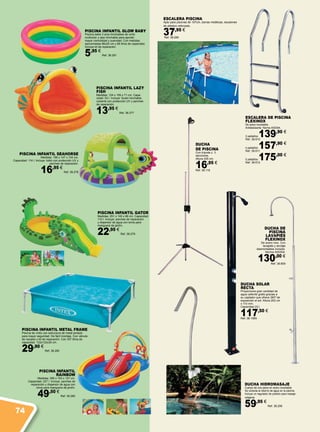 ESCALERA PISCINA
Apto para piscinas de 107cm, barras metálicas, escalones
de plástico reforzado.
37,95 €
Ref. 38.285
ESCALERA DE PISCINA
FLEXINOX
De acero inoxidable.
Antideslizante. Norma AISI304.
3 peldaños 139,90 €
Ref. 38.610
4 peldaños 157,90 €
Ref. 38.611
5 peldaños 175,00 €
Ref. 38.612
PISCINA INFANTIL GLOW BABY
Piscina bebe 3 aros hinchables de vinilo
multicolor y piso hinchable para aportar
mayor comodidad y suavidad. Con medidas
aproximadas 86x25 cm y 68 litros de capacidad.
Incluye kit de reparación.
5,95 €
Ref. 38.281
PISCINA INFANTIL METAL FRAME
Piscina de vinilo con estructura de metal pintado
para mayor seguridad. De fácil montaje. Con válvula
de vaciado y kit de reparación. Con 337 litros de
capacidad. 122x122x30 cm.
29,90 €
Ref. 38.282
DUCHA
DE PISCINA
Con trípode y 3
secciones.
Altura 225 cm.
16,95 €
Ref. 38.118
DUCHA HIDROMASAJE
Cuerpo de una pieza en acero inoxidable.
Se conecta al retorno de agua en la piscina.
Incluye un regulador de presión para masaje
relajante.
59,95 €
Ref. 38.295
DUCHA SOLAR
RECTA
Proporciona gran cantidad de
agua caliente gratis gracias a
su captador que ofrece 360º de
exposición al sol. Altura 202 cm
x 110 mm.
Capacidad 23 l.
117,50 €
Ref. 38.1069
DUCHA DE
PISCINA
LAVAPIÉS
FLEXINOX
De acero inox. Con
lavapiés y anclaje
desmontables incluido.
Norma AISI304.
130,00 €
Ref. 38.609
PISCINA INFANTIL SEAHORSE
Medidas: 188 x 147 x 104 cm.
Capacidad: 114 l. Incluye: toldo con protección UV y
parches de reparación.
16,95 €
Ref. 38.278
PISCINA INFANTIL GATOR
Medidas: 251 x 140 x 86 cm. Capacidad:
110 l. Incluye: parches de reparación
y dispersor de agua con toma para
manguera de jardín.
22,95 €
Ref. 38.279
PISCINA INFANTIL
RAINBOW
Medidas: 295 x 193 x 107 cm.
Capacidad: 227 l. Incluye: parches de
reparación y dispersor de agua con
toma para manguera de jardín.
49,50 €
Ref. 38.280
PISCINA INFANTIL LAZY
FISH
Medidas: 124 x 109 x 71 cm. Capa-
cidad: 53 l. Incluye: Suelo hinchable,
cubierta con protección UV y parches
de reparación.
13,95 €
Ref. 38.277
74
 