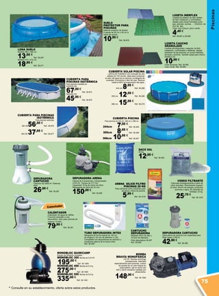 LOSETA CAUCHO
GRANULADO
Losetas amortiguantes y seguras, de fácil
instalación, confortables y estéticas, ideales
alrededor de las piscinas, en zonas infantiles,
terrazas y jardines. También aptas para interior.
50x50x2 cm.
10,50 €
Color terracota. Ref. 38.565
Color verde. Ref. 38.566
LONA SUELO
Medida 396 x 396 cm.
13,50 €
Ref. 38.297
Medida 472 x 472 cm.
18,95 €
Ref. 38.271
DEPURADORA ARENA
Válvula de 6 posiciones y temporizador.
3.974 l/h. Tanque de 317 mm.
Capacidad 18 kg de arena de sílice.
Mangueras de rosca de 34 mm.
150,00 €
Ref. 38.286
DEPURADORA
CARTUCHO
Cartucho de 2006 l/h. Potencia
45W.
26,95 €
Ref. 38.287
MONOBLOC QUIMICAMP
Equipo de filtración completo.
MONOBLOC 300 Bomba de 0,33 HP.
195,00 €
Ref. 38.1059
MONOBLOC 400 Bomba de 0,5 hp.
275,00 €
Ref. 38.1060
MONOBLOC 500 Bomba de 0,8 hp.
335,00 €
Ref. 38.1061
SACO SAL
25 Kg.
12,95 €
Ref. 38.309
Loseta Inerflex
Losetas de plástico de alta calidad
de fácil instalación y confortables,
ideales para zonas húmedas como
spa, piscinas, duchas, … 33x33cm. de
2cm de alto.
Color: Azul Oscuro, gris o verde
4,40 €
Ref. 38.567 a 38.569
CARTUCHO
DEPURADORA
Medidas 20cm de alto y
10,5cm de diámetro.
Para depuradora 38.287
Ref. 38.289*
CALENTADOR
Calentador de agua de 3000w.
Funciona asociado a una
depuradora. Apto para piscinas de
máximo 10.000 l.
79,95 €
Ref. 38.291
CUBIERTA PISCINA
Para piscinas de 244 cm, 305 cm o 366 cm.
244cm 7,50 €
Ref. 38.265
305cm 8,95 €
Ref. 38.266
366cm 10,95 €
Ref. 38.267
CUBIERTA PARA
PISCINAS ISOTÉRMICA
Para piscinas ovaladas de
610X375 CM
67,50 €
Ref. 38.874
500X300 CM
45,95 €
Ref. 38.875
CUBIERTA PARA PISCINAS
ISOTÉRMICA
Para piscinas redondas
460 CM56,50 €
Ref. 38.876
350 CM 37,95 €
Ref. 38.877
BOMBA
BRAVÍA MONOFÁSICA
0,8 HP. Bomba centrífuga
autoaspirante, diseñada
especialmente para piscinas, cuerpo
de bomba de un solo bloque en
polipropileno, eje en acero aisi
420 y cierre mecánico soldado por
ultrasonidos.
148,90 €
Ref. 38.1062
DEPURADORA CARTUCHO
Depuradora de cartucho con capacidad para
filtrar hasta 3.785 l/h
42,90 €
Ref. 38.288
Calentador
ARENA  SÍLICE FILTRO
PISCINAS 20 KG
Para utilizarse como substrato para
acuarios y filtros de piscina.
5,99 €
Ref. 38.1019
* Consulte en su establecimiento, oferta sobre estos productos.
SUELO
PROTECTOR PARA
PISCINAS
Material protector de fondos.
9 piezas de 50 cm x 50 cm a
modo de puzzle.
10,90 €
Ref. 38.878
CUBIERTA SOLAR PISCINA
Lámina de Polietileno con burbujas de aire
sellado de 120 micras. Ideal para conservar
el calor del agua de su piscina y protegerla de
suciedad. Económica y fácil de usar. Reduce
hasta el 95% la evaporación del agua.
244 cm 8,95 €
Ref. 38.268
305 cm. 12,50 €
Ref. 38.269
366 cm. 15,95 €
Ref. 38.270
TUBO DEPURADORA INTEX
Manguera de forma espiral de 150 cm
de longitud y 32 mm de diámetro (1,25).
Compatible con depuradoras de cartucho y
cloradores salinos de la marca Intex.
Ref. 38.290*
VIDRIO FILTRANTE
Fabricado ecológicamente a partir de
vidrio reciclado. Rendimiento superior
al sílice. Ahorro de energía, productos
químicos y agua. Su duración es
ilimitada. 20 kg.
25,70 €
Ref. 38.1070
Piscinas
75
 