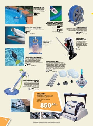 850,00 €
ESPIROJKIT LIMPIAFONDOS
Tubería fabricada en EVA con terminales
autoconexionables macho-hembra para limpiafondos
de piscina. 1,5 m.
6,90 €
Ref. 38.574
LIMPIAFONDO AUTOMÁTICO
ZAP VAC
Limpiafondos y paredes automático para
piscinas enterradas. Incluye manguera de
9,6 m separada en secciones y regulador
de presión, para ajustar a bombas de alta
potencia. Requiere una bomba de al menos
3/4 HP (560W)
89,00 €
Ref. 38.299
LIMPIAFONDO V-TRAP
Por su prefiltro integrado evita la obstrucción de la
depuradora. Carcasa transparente hace visibles los
residuos. El sistema de aspiración en espiral aumenta
su eficacia. Incluye una pértiga de 240 cm dividida
en secciones y 6m de manguera flexible, además de
conectores compatibles con la mayoría de piscinas.
Adecuado para la limpieza de piscinas de paredes
blandas de hasta 550cm.
39,95 €
Ref. 38.300
LIMPIAFONDO
VENTURI CLASSIC
122cm en 5 secciones de
aluminio. El efecto Venturi se
crea mediante la conexión a
una manguera de jardín. Incluye
bolsa de residuos. Para spas o
piscinas pequeñas sin sistema
de filtración.
9,95 €
Ref. 38.304
KIT REPARACIÓN
PISCINAS
Incluye bote de pegamento
25gr.
Ref. 38.293*
* Consulte en su establecimiento, oferta sobre estos productos.
LIMPIAFONDOS SKOOBA VAC
Manual para autoportantes y depuradoras de baja
potencia de 45W (1.8m3/h) a 120W (4m3/h).
Incluye 5m de manguera flexible y 3 clases
de conectores diferentes para ajustarse a
depuradoras de distintas marcas. Incluye también
pértiga de cuatro
27,95 €
Ref. 38.305
LIMPIAFONDOS
AUTOMÁTICO
“TIGER SHARK” QUIMICAMP
Limpia, aspira y filtra la piscina
independiente del sistema de
filtración. Con microprocesador
de control. REGALO DE CARRO DE
TRANSPORTE.
Ref. 38.1163
SKIMMER DELUXE
Incluye manguera de skimmer
de 0,5m, adaptador skimmer,
ajuste de profundidad, gancho de
skimmer para piscinas Easy Set
y Metal frame.
15,95 €
Ref. 38.292
PORTAMANGUERA
Combinación de carrete GEOS (almacena mangueras de
hasta 15m de 38 mm de Ø e incluye asa para transporte)
más manguera de 9 m de PE en una caja compacta
(38mm diámetro).
29,95 €
Ref. 38.294
MANGUERA PARA PISCINAS
AUTOFLOTANTE TRANSFLOT
Diámetro 38 mm. Con dos manguitos. Flexible y
resistente a los rayos UVA, al frío y a la rotura.
Rollo 10 m. 18,90 €
Ref. 38.572
Rollo 12 m. 22,50 €
Ref. 38.573
76
 