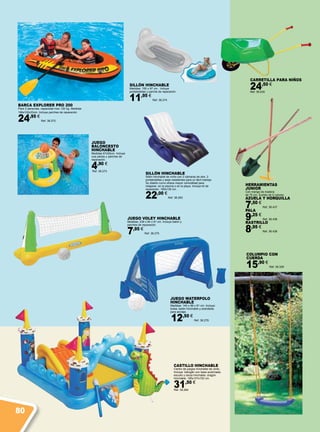 JUEGO WATERPOLO
HINCHABLE
Medidas: 140 x 89 x 81 cm. Incluye:
bolsa, balón hinchable y arandelas
para anclaje.
12,50 €
Ref. 38.276
JUEGO VOLEY HINCHABLE
Medidas: 239 x 64 x 91 cm. Incluye balón y
parches de reparación.
7,95 €
Ref. 38.275
BARCA EXPLORER PRO 200
Para 2 personas, capacidad max 120 kg. Medidas
196x102x33cm. Incluye parches de reparación.
24,95 €
Ref. 38.272
JUEGO
BALONCESTO
HINCHABLE
Medidas 67x55cm. Incluye
una pelota y parches de
reparación.
4,90 €
Ref. 38.273
SILLÓN HINCHABLE
Medidas: 155 x 97 cm. Incluye
portabotellas y parche de reparación.
11,95 €
Ref. 38.274
COLUMPIO CON
CUERDA
15,90 €
Ref. 38.329
CARRETILLA PARA NIÑOS
24,50 €
Ref. 38.435
HERRAMIENTAS
JUNIOR
Con mango de madera
de 75 cm. Surtido de 5 colores.
AZUELA Y HORQUILLA
7,50 €
Ref. 38.437
PALA
9,25 €
Ref. 38.436
RASTRILLO
8,95 €
Ref. 38.438
SILLÓN HINCHABLE
Sillón hinchable de vinilo con 2 cámaras de aire, 2
portabotellas y asas resistentes para un fácil manejo.
Su diseño curvo ofrece mayor comodidad para
relajarse  en la piscina o en la playa. Incluye kit de
reparación. 180x135 cm.  
22,00 €
Ref. 38.283
CASTILLO HINCHABLE
Centro de juegos hinchable de vinilo.
Incluye: tobogán con base acolchada,
escudo y lanza hinchable, dragón
hinchable. 185x107x152 cm.
31,50 €
Ref. 38.284
80
 