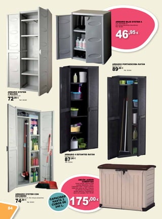46,95 €
175,00 €
ARMARIO SYSTEM
4 BALDAS
Gris. 65x45x172 cm.
72,95 €
Ref. 38.640
ARMARIO 4 ESTANTES RATÁN
65x45x172 cm.
87,50 €
Ref. 38.643
ARMARIO PORTAESCOBA RATÁN
65x45x172 cm.
89,90 €
Ref. 38.644
ARMARIO BAJO SYSTEM A
Gris. 65x45x88 cm.
(No incluye elementos decorativos)
Ref. 38.642
ARMARIO SYSTEM CON
ESCOBERO
Gris. 65x45x172 cm. (No incluye accesorios)
74,50 €
Ref. 38.641
ARCÓN JARDÍN
COBERTIZO
Suelo incluido, apertura total
puertas delanteras y techo.
Capacidad 1200 l. Puede contener
hasta dos cubos de 240 l. Dispone
de pistones neumáticos para
facilitar apertura. Posibilidad de
cierre con candado. Ref. 38.564
CAPACIDAD
HASTA 2
CUBOS DE
240 L.
84
 
